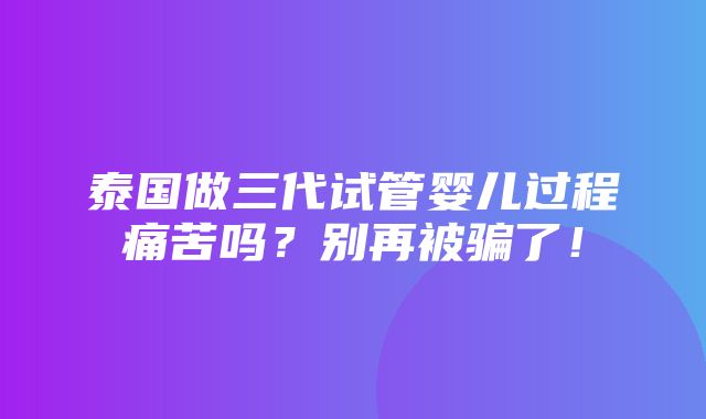 泰国做三代试管婴儿过程痛苦吗？别再被骗了！