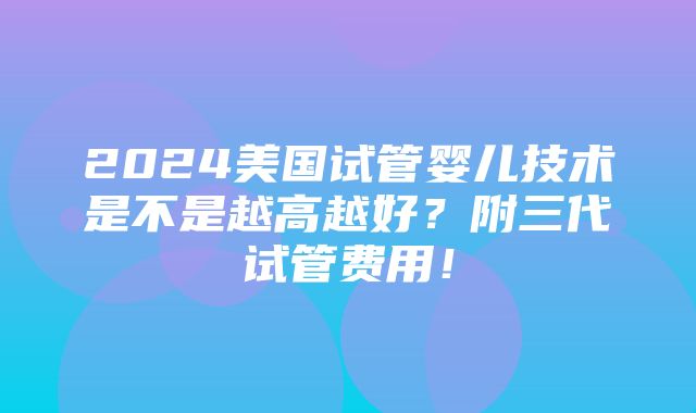 2024美国试管婴儿技术是不是越高越好？附三代试管费用！