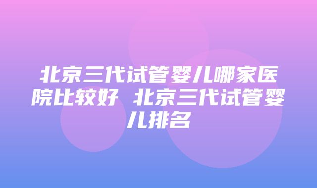 北京三代试管婴儿哪家医院比较好 北京三代试管婴儿排名