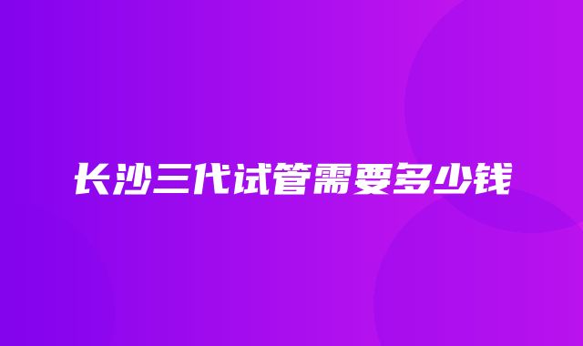 长沙三代试管需要多少钱