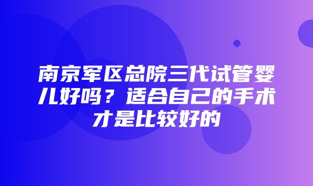 南京军区总院三代试管婴儿好吗？适合自己的手术才是比较好的