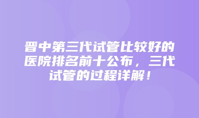 晋中第三代试管比较好的医院排名前十公布，三代试管的过程详解！