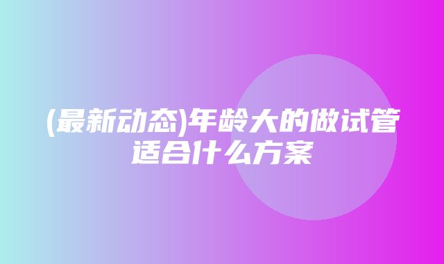 (最新动态)年龄大的做试管适合什么方案