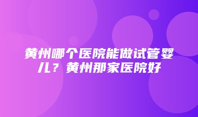 黄州哪个医院能做试管婴儿？黄州那家医院好