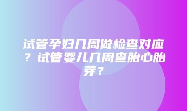 试管孕妇几周做检查对应？试管婴儿几周查胎心胎芽？