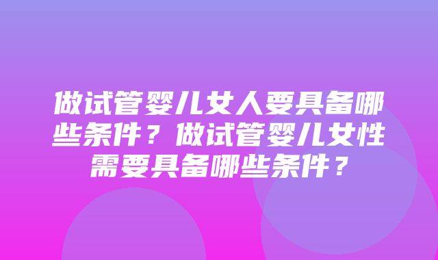 做试管婴儿女人要具备哪些条件？做试管婴儿女性需要具备哪些条件？