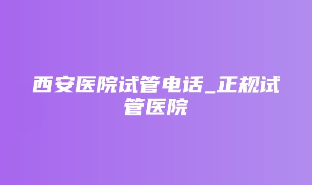 西安医院试管电话_正规试管医院