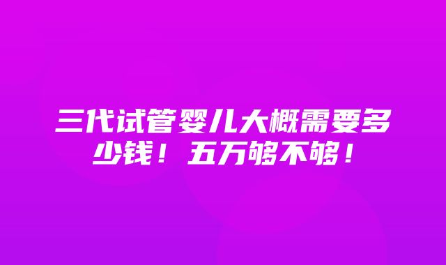 三代试管婴儿大概需要多少钱！五万够不够！