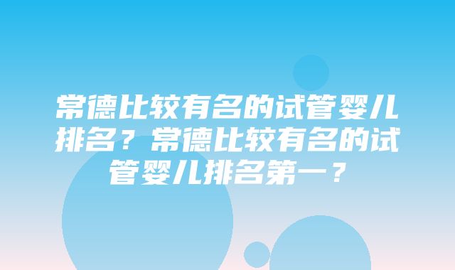 常德比较有名的试管婴儿排名？常德比较有名的试管婴儿排名第一？