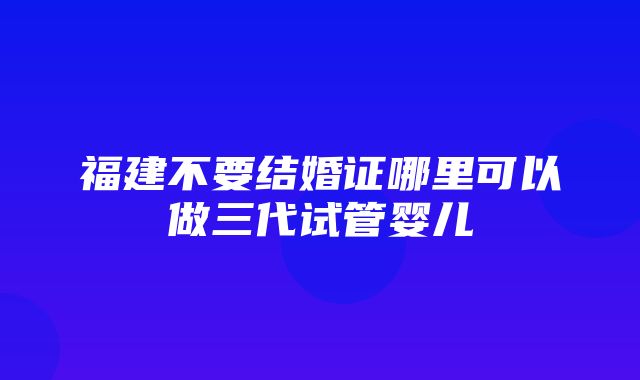 福建不要结婚证哪里可以做三代试管婴儿