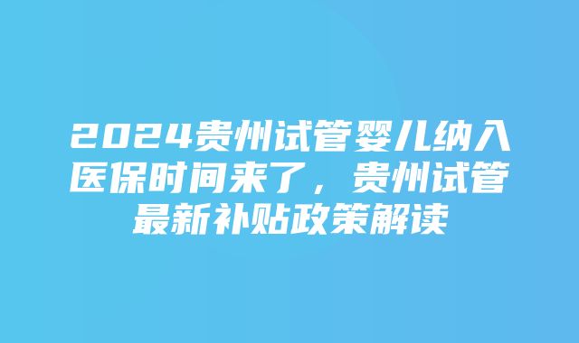 2024贵州试管婴儿纳入医保时间来了，贵州试管最新补贴政策解读