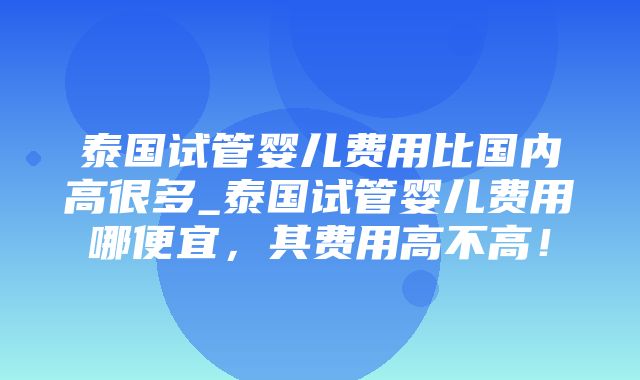 泰国试管婴儿费用比国内高很多_泰国试管婴儿费用哪便宜，其费用高不高！