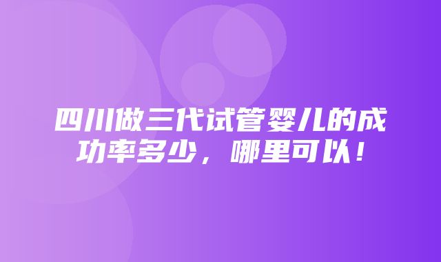 四川做三代试管婴儿的成功率多少，哪里可以！