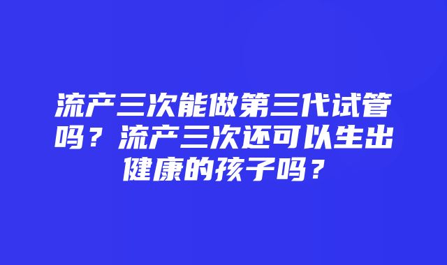 流产三次能做第三代试管吗？流产三次还可以生出健康的孩子吗？