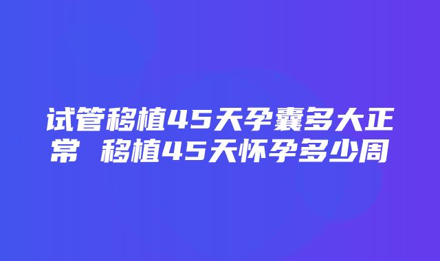 试管移植45天孕囊多大正常 移植45天怀孕多少周