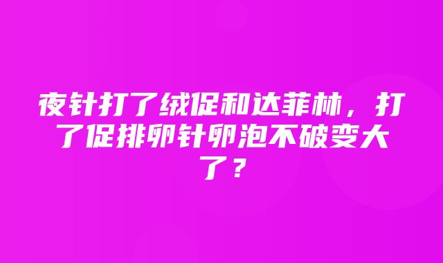 夜针打了绒促和达菲林，打了促排卵针卵泡不破变大了？