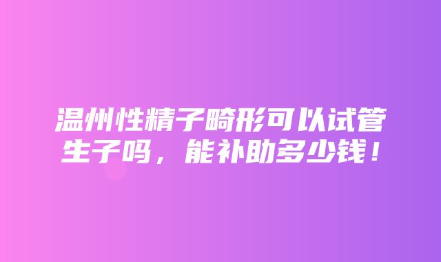 温州性精子畸形可以试管生子吗，能补助多少钱！