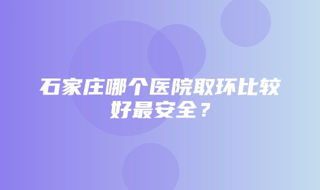 石家庄哪个医院取环比较好最安全？