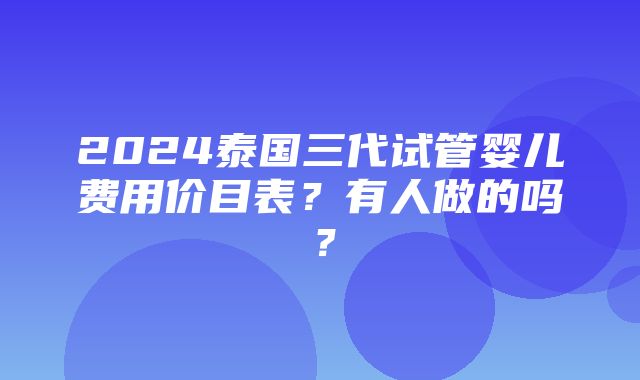 2024泰国三代试管婴儿费用价目表？有人做的吗？