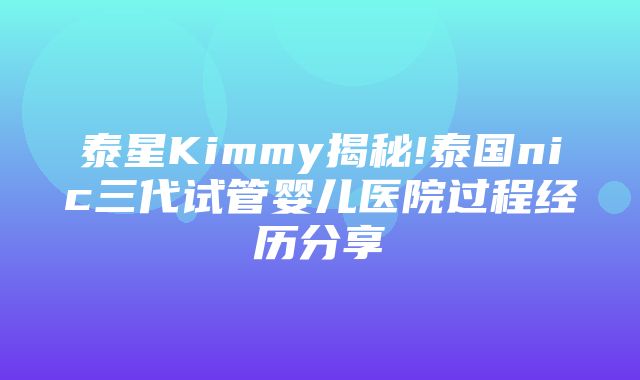 泰星Kimmy揭秘!泰国nic三代试管婴儿医院过程经历分享