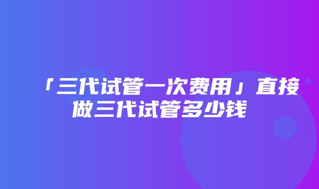 「三代试管一次费用」直接做三代试管多少钱