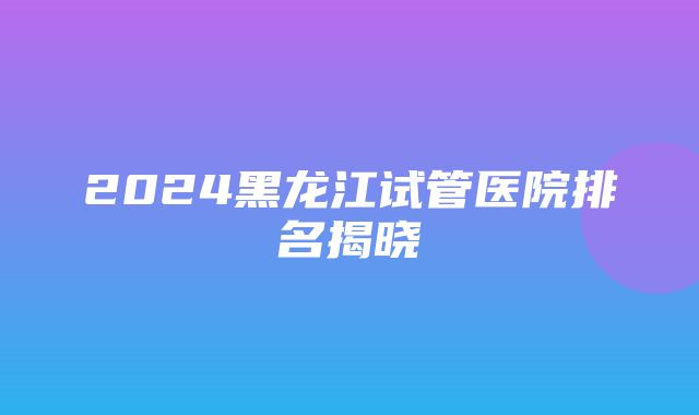 2024黑龙江试管医院排名揭晓