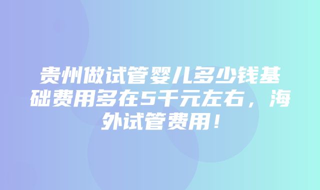 贵州做试管婴儿多少钱基础费用多在5千元左右，海外试管费用！