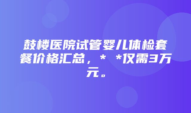 鼓楼医院试管婴儿体检套餐价格汇总，* *仅需3万元。