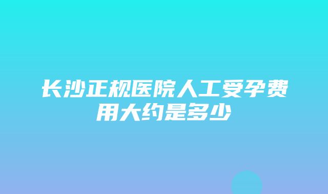 长沙正规医院人工受孕费用大约是多少