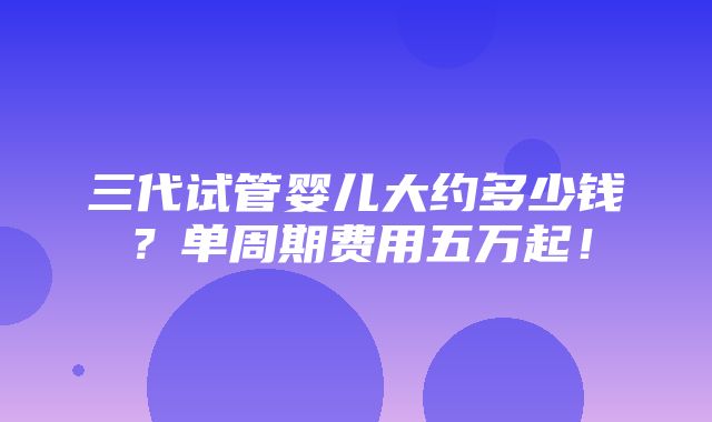 三代试管婴儿大约多少钱？单周期费用五万起！