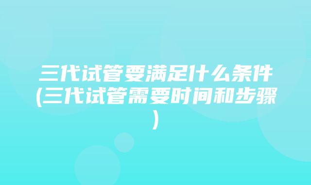 三代试管要满足什么条件(三代试管需要时间和步骤)