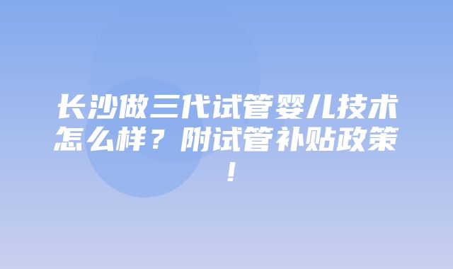 长沙做三代试管婴儿技术怎么样？附试管补贴政策！