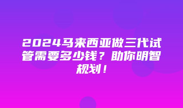 2024马来西亚做三代试管需要多少钱？助你明智规划！