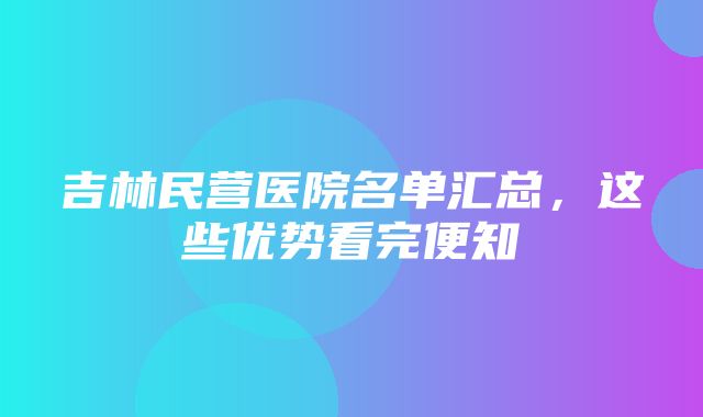 吉林民营医院名单汇总，这些优势看完便知