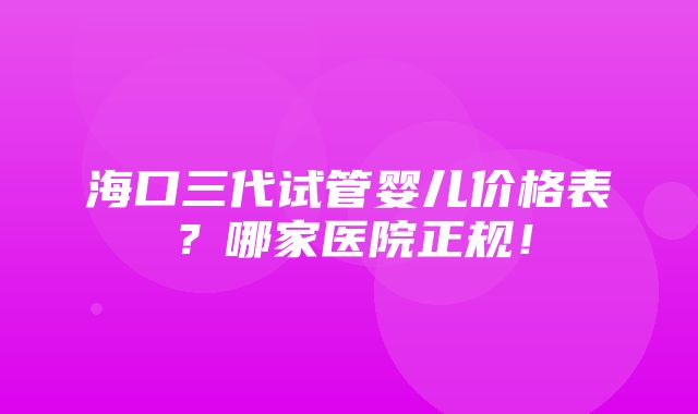 海口三代试管婴儿价格表？哪家医院正规！