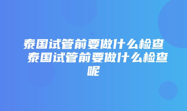 泰国试管前要做什么检查 泰国试管前要做什么检查呢