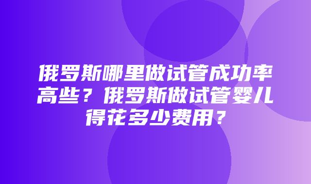 俄罗斯哪里做试管成功率高些？俄罗斯做试管婴儿得花多少费用？