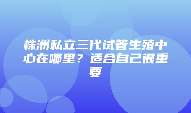 株洲私立三代试管生殖中心在哪里？适合自己很重要