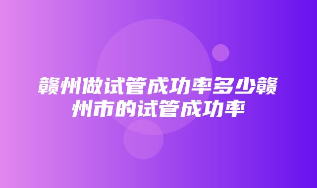 赣州做试管成功率多少赣州市的试管成功率