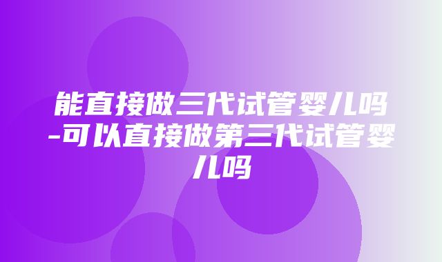 能直接做三代试管婴儿吗-可以直接做第三代试管婴儿吗