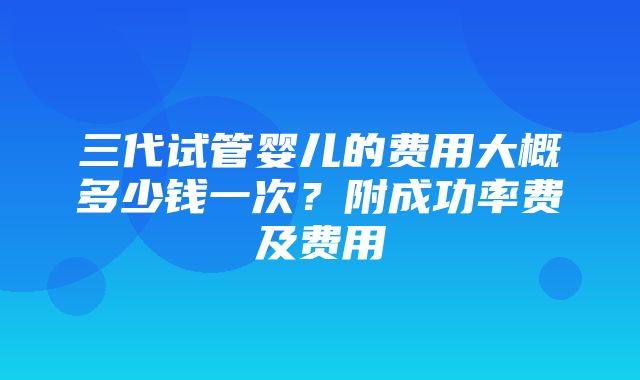 三代试管婴儿的费用大概多少钱一次？附成功率费及费用