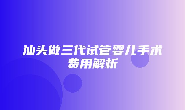 汕头做三代试管婴儿手术费用解析