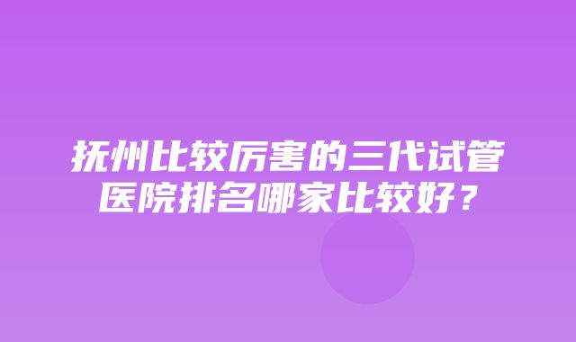 抚州比较厉害的三代试管医院排名哪家比较好？