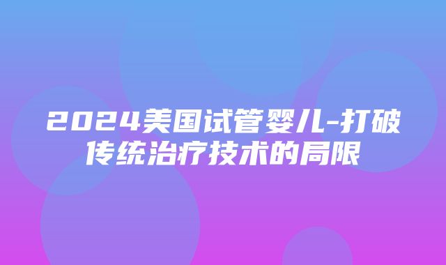 2024美国试管婴儿-打破传统治疗技术的局限