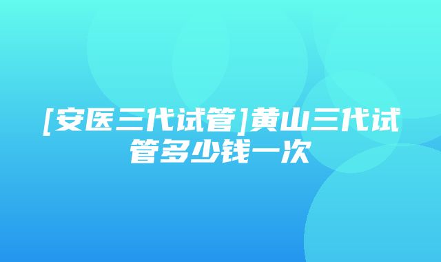 [安医三代试管]黄山三代试管多少钱一次