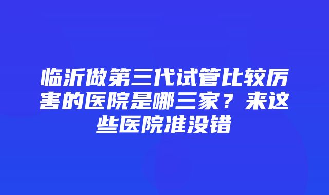 临沂做第三代试管比较厉害的医院是哪三家？来这些医院准没错