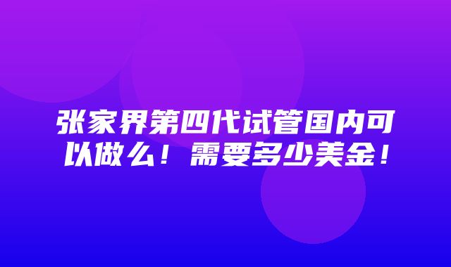 张家界第四代试管国内可以做么！需要多少美金！