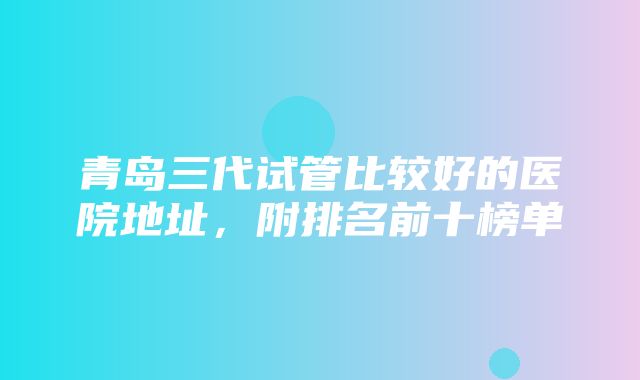 青岛三代试管比较好的医院地址，附排名前十榜单