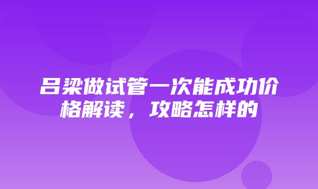 吕梁做试管一次能成功价格解读，攻略怎样的