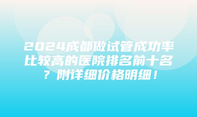 2024成都做试管成功率比较高的医院排名前十名？附详细价格明细！